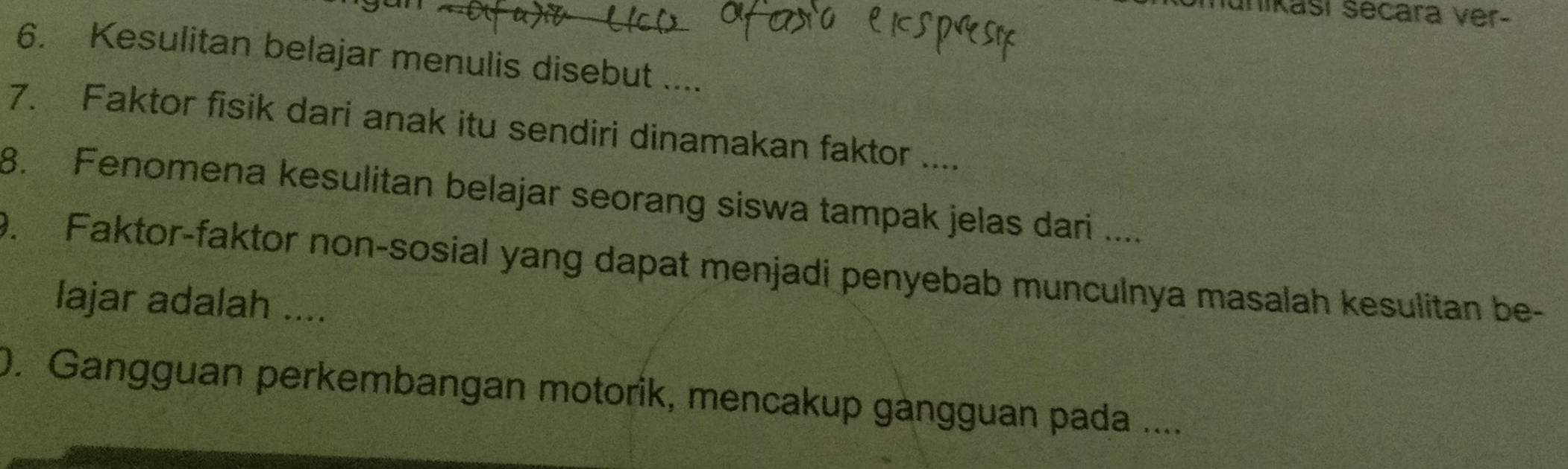 unikasí secara ver- 
6. Kesulitan belajar menulis disebut .... 
7. Faktor fisik dari anak itu sendiri dinamakan faktor .... 
8. Fenomena kesulitan belajar seorang siswa tampak jelas dari .... 
9. Faktor-faktor non-sosial yang dapat menjadi penyebab munculnya masalah kesulitan be- 
lajar adalah .... 
0. Gangguan perkembangan motorik, mencakup gàngguan pada ....