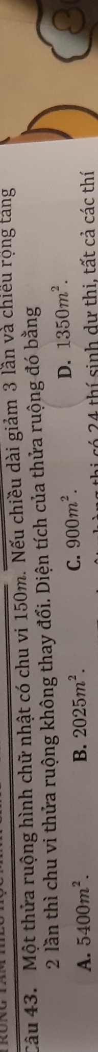 Một thửa ruộng hình chữ nhật có chu vi 150m. Nếu chiều dài giảm 3 lần và chiếu rọng táng
2 lần thì chu vi thửa ruộng không thay đổi. Diện tích của thửa ruộng đó bằng
D. 1350m^2.
A. 5400m^2. B. 2025m^2.
C. 900m^2. 
thi có 24 thí sinh dự thi, tất cả các thí