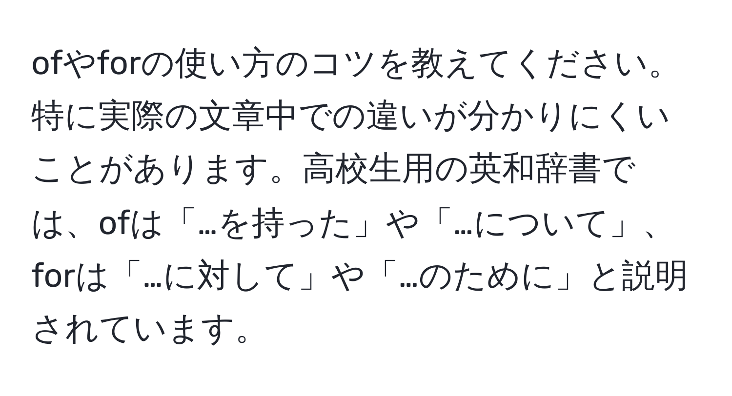 ofやforの使い方のコツを教えてください。特に実際の文章中での違いが分かりにくいことがあります。高校生用の英和辞書では、ofは「…を持った」や「…について」、forは「…に対して」や「…のために」と説明されています。