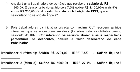 1- Ângela é uma trabalhadora do comércio que recebe um salário de R$
1.300,00. É descontado do salário dela 7,5% sobre R$ 1.100,00 e mais 9%
sobre R$ 200,00. Qual o valor total de contribuição do INSS, que é 
descontado no salário de Ângela? 
2- Dois trabalhadores da iniciativa privada com regime CLT recebem salários 
diferentes, que se enquadram em duas (2) faixas salárias distintas para o 
desconto do IRRF. Considerando os salários abaixo e seus respectivos 
percentuais de descontos, calcule o valor descontado de cada 
trabalhador. 
Trabalhador 1 (faixa 1): Salário R$ 2700,00 - IRRF 7,5% - Salário líquido? 
_ 
Trabalhador 2 (faixa 5): Salário R$ 5000,00 - IRRF 27,5% - Salário líquido? 
_