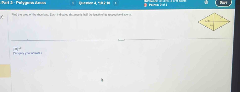 Polygons Areas Question 4,* ^*10.2.10 HW Score: 33.33%, 3 of 9 points 
Save 
ⓧ Points: 0 of 1 
Find the area of the rhombus. Each indicated distance is half the length of its respective diagonal. 
) ft^2
(Simplify your answer.)