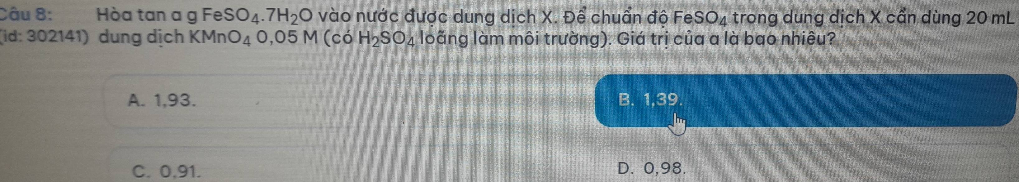 Hòa tan a g FeSO_4.7H_2O vào nước được dung dịch X. Để chuẩn độ FeSO₄ trong dung dịch X cần dùng 20 mL
(id: 302141) dung dịch KMnO_4O,05M(coH_2SO_4 loãng làm môi trường). Giá trị của a là bao nhiêu?
A. 1,93. B. 1,39.
C. 0,91. D. 0,98.