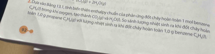 2Cl_2(g)+2H_2O(g)
toàn 1,0 g propane 2. Dựa vào Bảng 13.1, tính biến thiên enthalpy chuẩn của phản ứng đốt cháy hoàn toàn 1 mol benzene trong khí oxygen, tạo thành C_6H_6(l)
CO_2(g) và H_2O(l). So sánh lượng nhiệt sinh ra khi đốt cháy hoàn
C_3H_8(g) lưới lượng nhiệt sinh ra khi đốt cháy hoàn toàn 1,0 g benzene C_6H_6(l). 
92