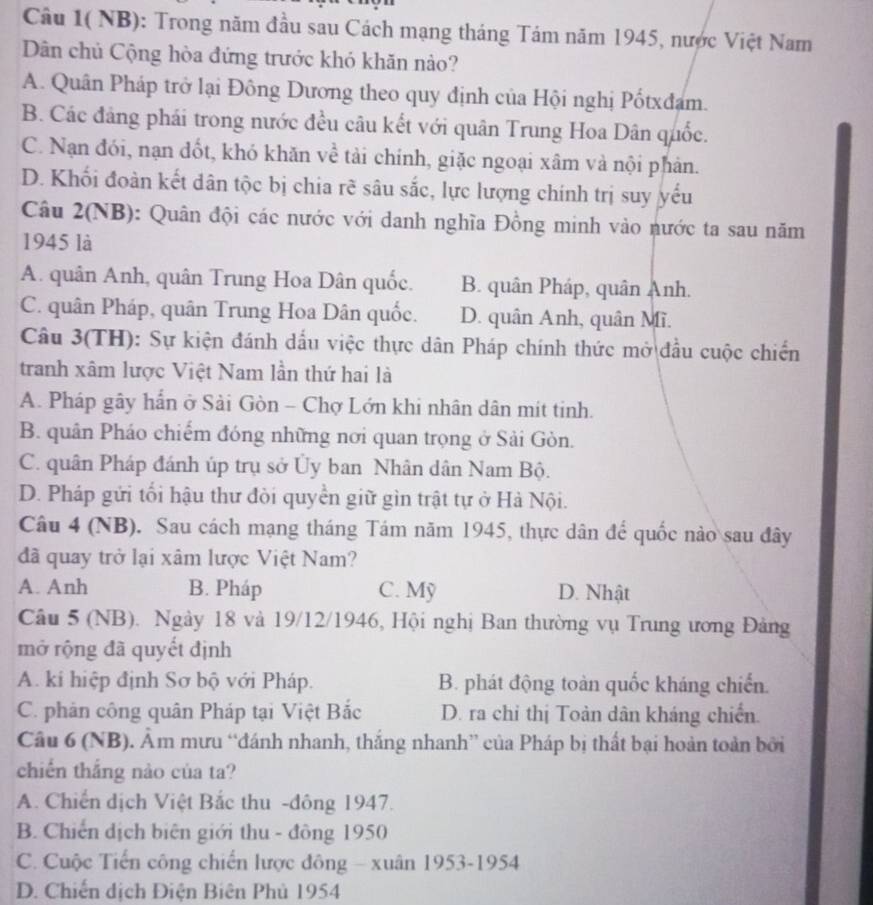 Câu 1( NB): Trong năm đầu sau Cách mạng tháng Tám năm 1945, nược Việt Nam
Dân chủ Cộng hòa đứng trước khó khăn nào?
A. Quân Pháp trở lại Đông Dương theo quy định của Hội nghị Pốtxđam.
B. Các đảng phái trong nước đều câu kết với quân Trung Hoa Dân quốc.
C. Nạn đói, nạn đốt, khó khăn về tải chính, giặc ngoại xâm và nội phản.
D. Khối đoàn kết dân tộc bị chia rẽ sâu sắc, lực lượng chính trị suy yếu
Câu 2(NB): Quân đội các nước với danh nghĩa Đồng minh vào nước ta sau năm
1945 là
A. quân Anh, quân Trung Hoa Dân quốc. B. quân Pháp, quân Anh.
C. quân Pháp, quân Trung Hoa Dân quốc. D. quân Anh, quân Mĩ.
Câu 3(TH): Sự kiện đánh dấu việc thực dân Pháp chính thức mở đầu cuộc chiến
tranh xâm lược Việt Nam lần thứ hai là
A. Pháp gây hấn ở Sải Gòn - Chợ Lớn khi nhân dân mit tinh.
B. quân Pháo chiếm đóng những nơi quan trọng ở Sải Gòn.
C. quân Pháp đánh úp trụ sở Ủy ban Nhân dân Nam Bộ.
D. Pháp gửi tối hậu thư đòi quyền giữ gìn trật tự ở Hà Nội.
Câu 4 (NB). Sau cách mạng tháng Tám năm 1945, thực dân để quốc nào sau đây
đã quay trở lại xâm lược Việt Nam?
A. Anh B. Pháp C. Mỹ D. Nhật
Câu 5 (NB). Ngày 18 và 19/12/1946, Hội nghị Ban thường vụ Trung ương Đảng
mở rộng đã quyết định
A. ki hiệp định Sơ bộ với Pháp. B. phát động toàn quốc kháng chiến.
C. phản công quân Pháp tại Việt Bắc D. ra chỉ thị Toàn dân kháng chiến
Câu 6 (NB). Âm mưu “đánh nhanh, thắng nhanh” của Pháp bị thất bại hoàn toàn bởi
chiến thắng nào của ta?
A. Chiến dịch Việt Bắc thu -đông 1947.
B. Chiến địch biên giới thu - đông 1950
C. Cuộc Tiến công chiến lược đông - xuân 1953-1954
D. Chiến dịch Điện Biên Phủ 1954