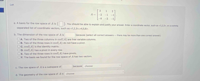 Let
A=beginbmatrix 3&1&2 -2&-1&-1 -8&-3&-5endbmatrix. 
a. A basis for the row space of A is  □ . You should be able to explain and justify your answer. Enter a coordinate vector, such as ∠ 1,3> or a comma
separated list of coordinate vectors, such as 12 , 3>, <4</tex>, 5, 6
b. The dimension of the row space of A is □ because (select all correct answers -- there may be more than one correct answer):
A. Two of the three columns in zzef(A) are free variable columns.
B. Two of the three rows in rref(A) do not have a pivot.
C. rref(A) is the identity matrix.
D. rref(A) has a pivot in every row.
E. Two of the three rows in rref(A) have pivots.
F. The basis we found for the row space of A has two vectors
c. The row space of A is a subspace of □  because choose
d. The geometry of the row space of A is choose