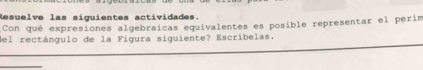 Resuelve las siguientes actividades. 
Con qué expresiones algebraicas equivalentes es posible representar el perím 
del rectángulo de la Figura siguiente? Escríbelas.