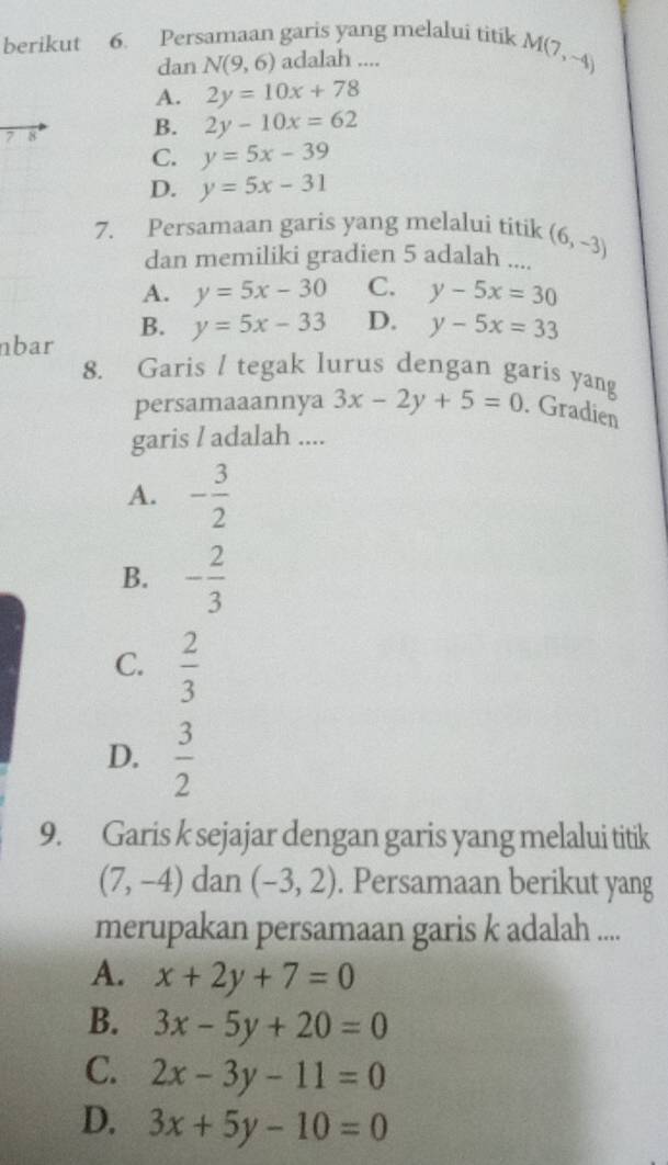 berikut 6. Persamaan garis yang melalui titik M(7,-4)
dan N(9,6) adalah ....
A. 2y=10x+78
7 8 B. 2y-10x=62
C. y=5x-39
D. y=5x-31
7. Persamaan garis yang melalui titik (6,-3)
dan memiliki gradien 5 adalah ....
A. y=5x-30 C. y-5x=30
B. y=5x-33 D. y-5x=33
nbar
8. Garis / tegak lurus dengan garis yang
persamaaannya 3x-2y+5=0. Gradien
garis / adalah ....
A. - 3/2 
B. - 2/3 
C.  2/3 
D.  3/2 
9. Garis k sejajar dengan garis yang melalui titik
(7,-4) dan (-3,2). Persamaan berikut yang
merupakan persamaan garis k adalah ....
A. x+2y+7=0
B. 3x-5y+20=0
C. 2x-3y-11=0
D. 3x+5y-10=0