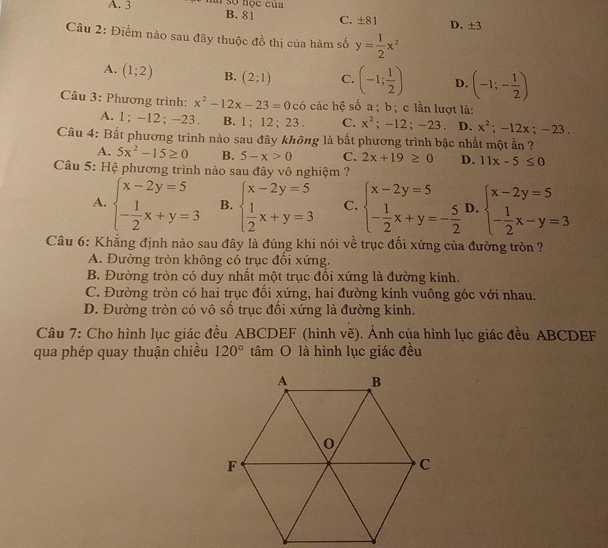 A. 3 ài số học của
B. 81 C. ± 81 D. ± 3
Câu 2: Điểm nào sau đây thuộc ở 1frac 1 thị của hàm số y= 1/2 x^2
A. (1;2) B. (2;1) C. (-1; 1/2 ) D. (-1;- 1/2 )
Câu 3: Phương trình: x^2-12x-23=0c6 các hệ số a ; b; c lần lượt là:
A. 1; -12; -23. B. 1; 12; 23 . C. x^2;-12;-23. D. x^2;-12x;-23.
Câu 4: Bất phương trình nào sau đây không là bất phương trình bậc nhất một ần ?
A. 5x^2-15≥ 0 B. 5-x>0 C. 2x+19≥ 0 D. 11x-5≤ 0
Câu 5: Hệ phương trình nào sau đây vô nghiệm ?
A. beginarrayl x-2y=5 - 1/2 x+y=3endarray. B. beginarrayl x-2y=5  1/2 x+y=3endarray. C. beginarrayl x-2y=5 - 1/2 x+y=- 5/2 endarray. D. beginarrayl x-2y=5 - 1/2 x-y=3endarray.
Câu 6: Khẳng định nào sau đây là đúng khi nói về trục đối xứng của đường tròn ?
A. Đường tròn không có trục đổi xứng.
B. Đường tròn có duy nhất một trục đối xứng là đường kính.
C. Đường tròn có hai trục đối xứng, hai đường kính vuông góc với nhau.
D. Đường tròn có vô số trục đối xứng là đường kính.
Câu 7: Cho hình lục giác đều ABCDEF (hình vẽ). Ảnh của hình lục giác đều ABCDEF
qua phép quay thuận chiều 120° tâm O là hình lục giác đều