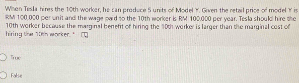 When Tesla hires the 10th worker, he can produce 5 units of Model Y. Given the retail price of model Y is
RM 100,000 per unit and the wage paid to the 10th worker is RM 100,000 per year. Tesla should hire the
10th worker because the marginal benefit of hiring the 10th worker is larger than the marginal cost of
hiring the 10th worker. *
True
False