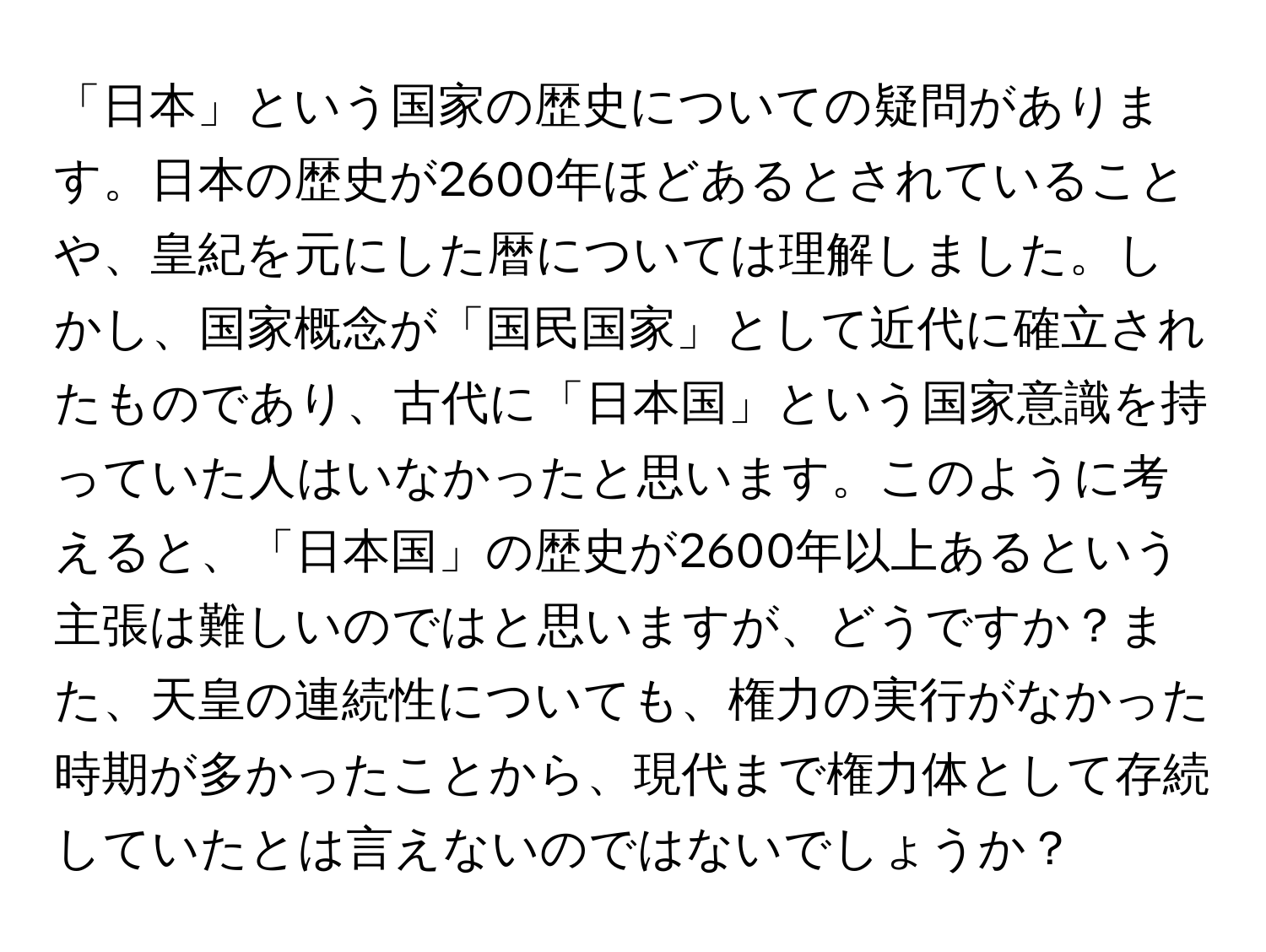 「日本」という国家の歴史についての疑問があります。日本の歴史が2600年ほどあるとされていることや、皇紀を元にした暦については理解しました。しかし、国家概念が「国民国家」として近代に確立されたものであり、古代に「日本国」という国家意識を持っていた人はいなかったと思います。このように考えると、「日本国」の歴史が2600年以上あるという主張は難しいのではと思いますが、どうですか？また、天皇の連続性についても、権力の実行がなかった時期が多かったことから、現代まで権力体として存続していたとは言えないのではないでしょうか？