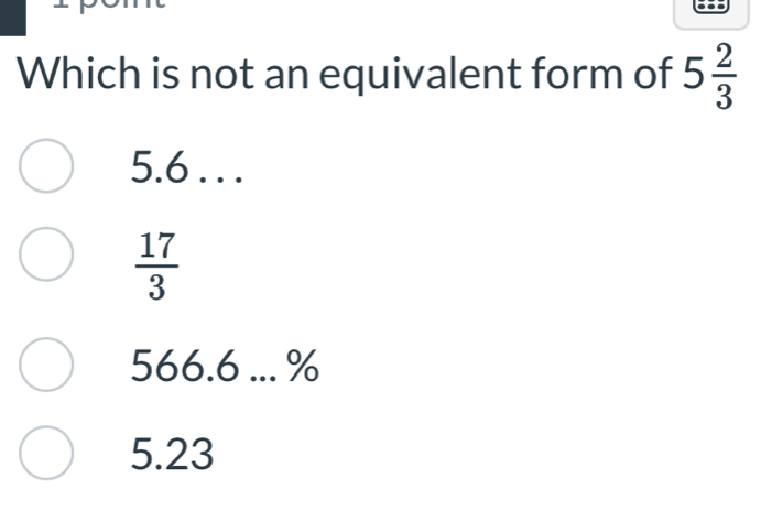 Which is not an equivalent form of 5 2/3 
5.6. . .
 17/3 
566.6 ... %
5.23