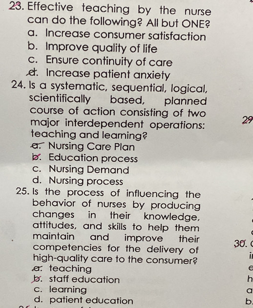 Effective teaching by the nurse
can do the following? All but ONE?
a. Increase consumer satisfaction
b. Improve quality of life
c. Ensure continuity of care
d. Increase patient anxiety
24. Is a systematic, sequential, logical,
scientifically based, planned
course of action consisting of two 29
major interdependent operations:
teaching and learning?
a. Nursing Care Plan
b. Education process
c. Nursing Demand
d. Nursing process
25. Is the process of influencing the
behavior of nurses by producing 
changes in their knowledge,
attitudes, and skills to help them
maintain and improve their
competencies for the delivery of 30.
high-quality care to the consumer? i
a. teaching
e
b. staff education h
c. learning a
d. patient education b