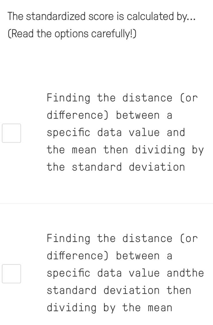 The standardized score is calculated by...
(Read the options carefully!)
Finding the distance (or
diference) between a
speciñc data value and
the mean then dividing by
the standard deviation
Finding the distance (or
diference) between a
speciñc data value andthe
standard deviation then
dividing by the mean