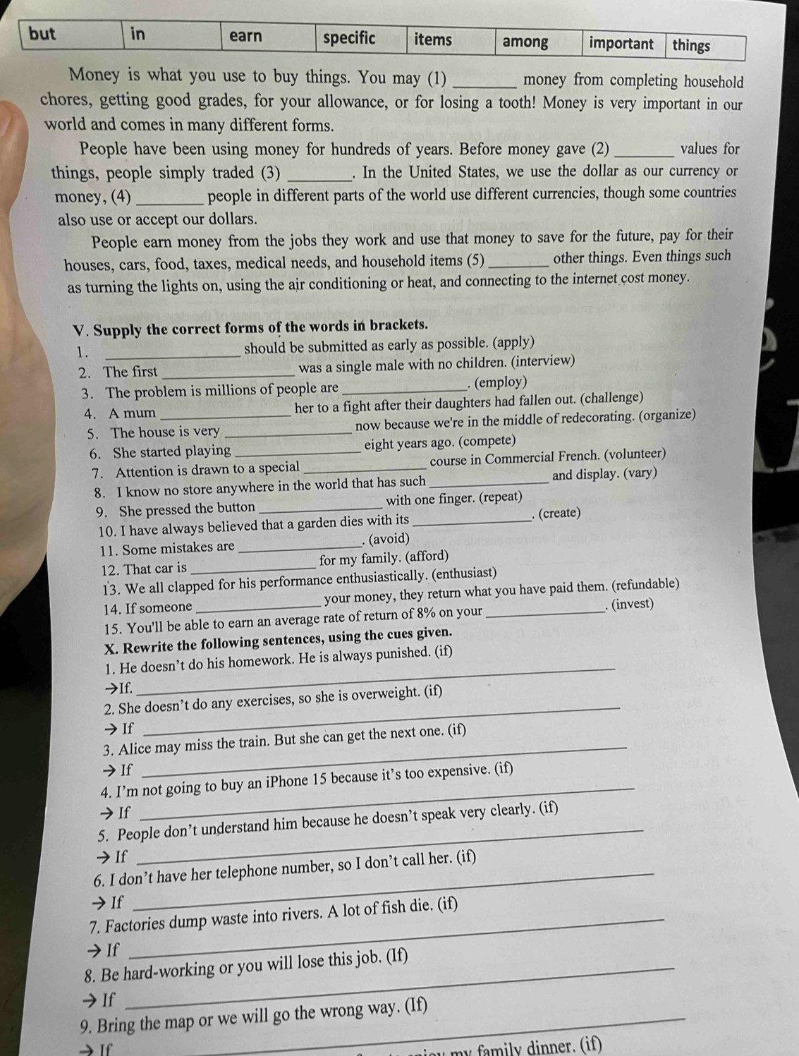 but in earn specific items among important things
Money is what you use to buy things. You may (1) _money from completing household
chores, getting good grades, for your allowance, or for losing a tooth! Money is very important in our
world and comes in many different forms.
People have been using money for hundreds of years. Before money gave (2) _values for
things, people simply traded (3) _. In the United States, we use the dollar as our currency or
money, (4) _people in different parts of the world use different currencies, though some countries
also use or accept our dollars.
People earn money from the jobs they work and use that money to save for the future, pay for their
houses, cars, food, taxes, medical needs, and household items (5) _other things. Even things such
as turning the lights on, using the air conditioning or heat, and connecting to the internet cost money.
V. Supply the correct forms of the words in brackets.
1. _should be submitted as early as possible. (apply)
2. The first _was a single male with no children. (interview)
3. The problem is millions of people are_ . (employ)
4. A mum _her to a fight after their daughters had fallen out. (challenge)
5. The house is very _now because we're in the middle of redecorating. (organize)
6. She started playing _eight years ago. (compete)
7. Attention is drawn to a special _course in Commercial French. (volunteer)
8. I know no store anywhere in the world that has such _and display. (vary)
9. She pressed the button _with one finger. (repeat)
10. I have always believed that a garden dies with its _. (create)
11. Some mistakes are _. (avoid)
12. That car is _for my family. (afford)
13. We all clapped for his performance enthusiastically. (enthusiast)
14. If someone _ your money, they return what you have paid them. (refundable)
_. (invest)
15. You'll be able to earn an average rate of return of 8% on your
X. Rewrite the following sentences, using the cues given.
1. He doesn’t do his homework. He is always punished. (if)
→If.
_
2. She doesn’t do any exercises, so she is overweight. (if)
→If
_
3. Alice may miss the train. But she can get the next one. (if)
→If
_
4. I’m not going to buy an iPhone 15 because it’s too expensive. (if)
_
→ If
_
5. People don’t understand him because he doesn’t speak very clearly. (if)
→ If
6. I don’t have her telephone number, so I don’t call her. (if)
→If
7. Factories dump waste into rivers. A lot of fish die. (if)
→If
8. Be hard-working or you will lose this job. (If)
→If
9. Bring the map or we will go the wrong way. (If)
If 
m i ly dinner. (if)