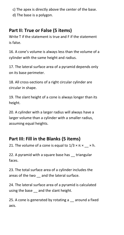 The apex is directly above the center of the base. 
d) The base is a polygon. 
Part II: True or False (5 items) 
Write T if the statement is true and F if the statement 
is false. 
16. A cone’s volume is always less than the volume of a 
cylinder with the same height and radius. 
17. The lateral surface area of a pyramid depends only 
on its base perimeter. 
18. All cross-sections of a right circular cylinder are 
circular in shape. 
19. The slant height of a cone is always longer than its 
height. 
20. A cylinder with a larger radius will always have a 
larger volume than a cylinder with a smaller radius, 
assuming equal heights. 
Part III: Fill in the Blanks (5 items) 
_ 
21. The volume of a cone is equal to 1/3* π * * h. 
22. A pyramid with a square base has _triangular 
faces. 
23. The total surface area of a cylinder includes the 
_ 
areas of the two and the lateral surface. 
24. The lateral surface area of a pyramid is calculated 
using the base _and the slant height. 
25. A cone is generated by rotating a_ around a fixed 
axis.