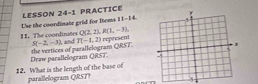 LESSON 24-1 PRACTICE 
Use the coordinate grid for Items 11-14. 
11. The coordinates Q(2,2), R(1,-3),
S(-2,-3) , and T(-1,2) represent 
the vertices of parallelogram QRST. 
Draw parallelogram QRST. 
12. What is the length of the base of 
parallelogram QRST?