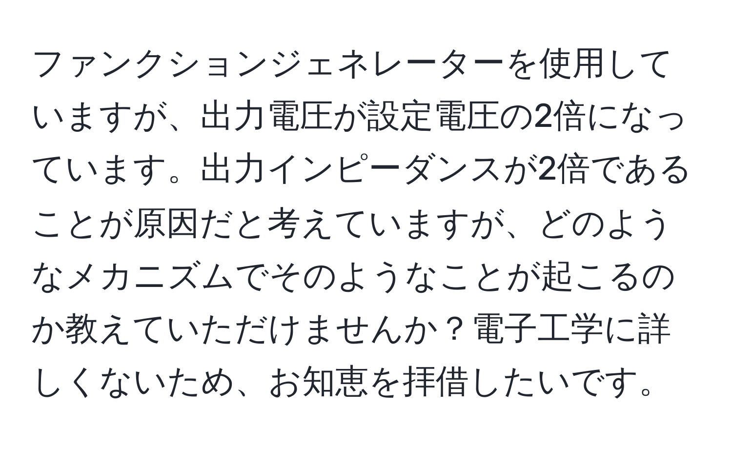 ファンクションジェネレーターを使用していますが、出力電圧が設定電圧の2倍になっています。出力インピーダンスが2倍であることが原因だと考えていますが、どのようなメカニズムでそのようなことが起こるのか教えていただけませんか？電子工学に詳しくないため、お知恵を拝借したいです。