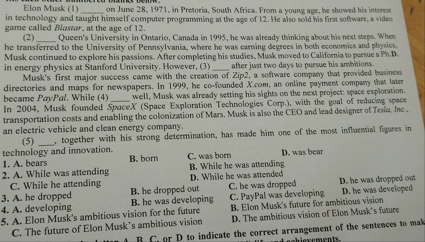 Elon Musk (1) _on June 28, 1971, in Pretoria, South Africa. From a young age, he showed his interest
in technology and taught himself computer programming at the age of 12. He also sold his first software, a video
game called Blastar, at the age of 12.
(2)_ Queen's University in Ontario, Canada in 1995, he was already thinking about his next steps. When
he transferred to the University of Pennsylvania, where he was earning degrees in both economics and physics,
Musk continued to explore his passions. After completing his studies, Musk moved to California to pursue a Ph.D.
in energy physics at Stanford University. However, (3) _after just two days to pursue his ambitions.
Musk's first major success came with the creation of Zip2, a software company that provided business
directories and maps for newspapers. In 1999, he co-founded X.com, an online payment company that later
became PayPal. While (4) well, Musk was already setting his sights on the next project: space exploration.
In 2004, Musk founded SpaceX (Space Exploration Technologies Corp.), with the goal of reducing space
transportation costs and enabling the colonization of Mars. Musk is also the CEO and lead designer of Tesla, Inc.,
an electric vehicle and clean energy company.
(5) _, together with his strong determination, has made him one of the most influential figures in
technology and innovation.
B. born D. was bear
1. A. bears C. was born
2. A. While was attending B. While he was attending
C. While he attending D. While he was attended
3. A. he dropped B. he dropped out C. he was dropped D. he was dropped out
4. A. developing B. he was developing C. PayPal was developing D. he was developed
5. A. Elon Musk's ambitious vision for the future B. Elon Musk's future for ambitious vision
C. The future of Elon Musk’s ambitious vision D. The ambitious vision of Elon Musk's future
B C. or D to indicate the correct arrangement of the sentences to mak
c h i e v e ments.