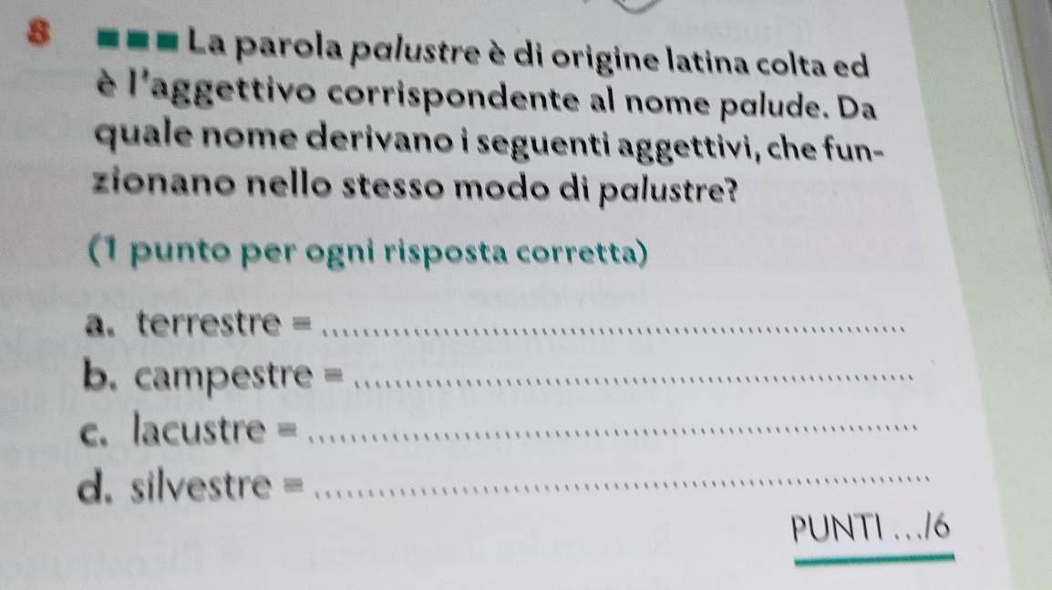 8 === La parola pɑlustre è di origine latina colta ed 
è l'aggettivo corrispondente al nome palude. Da 
quale nome derivano i seguenti aggettivi, che fun- 
zionano nello stesso modo di pɑlustre? 
(1 punto per ogni risposta corretta) 
a. terrestre =_ 
b. campestre =_ 
c. lacustre =_ 
d. silvestre=_ 
PUNTI .../6