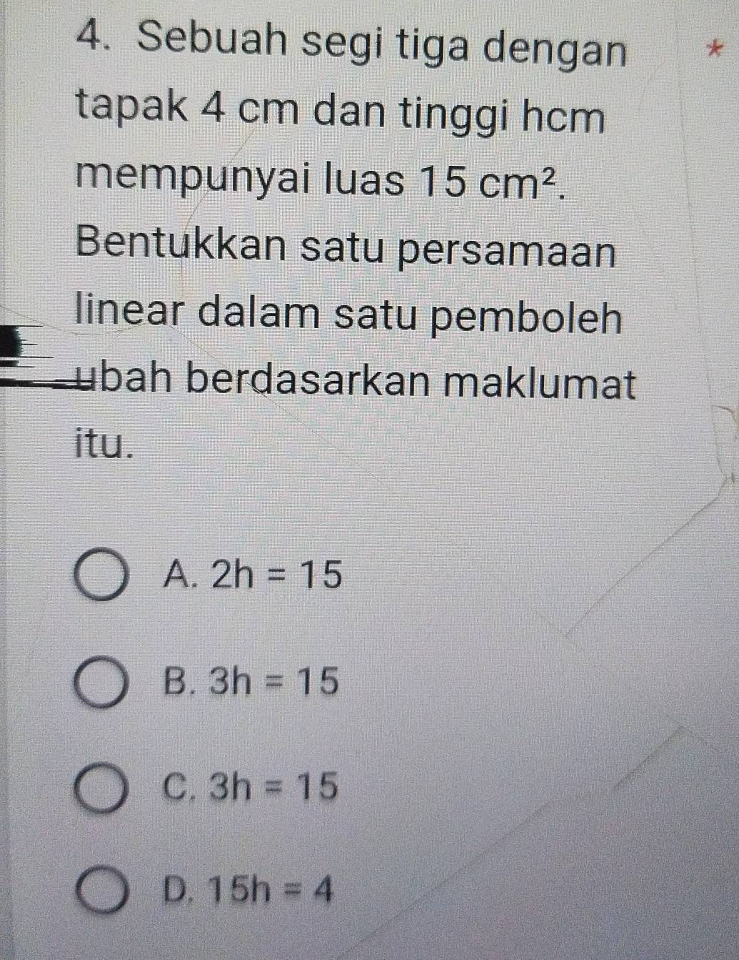 Sebuah segi tiga dengan *
tapak 4 cm dan tinggi hcm
mempunyai luas 15cm^2. 
Bentukkan satu persamaan
linear dalam satu pemboleh
bah berdasarkan maklumat
itu.
A. 2h=15
B. 3h=15
C. 3h=15
D. 15h=4