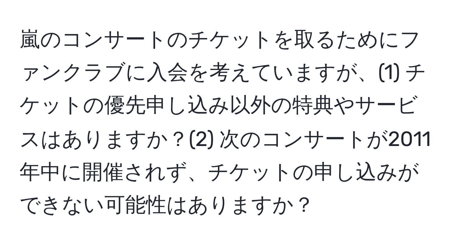 嵐のコンサートのチケットを取るためにファンクラブに入会を考えていますが、(1) チケットの優先申し込み以外の特典やサービスはありますか？(2) 次のコンサートが2011年中に開催されず、チケットの申し込みができない可能性はありますか？