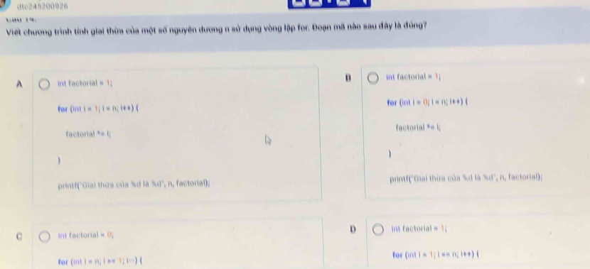 dc245200026
Cau 1
Viết chương trình tính giai thừa của một số nguyên dương n sử dụng vòng lập for. Đoạn mã nào sau đây là đủng7
int factorial nt factorial
D 
for ||1||=1; 1=n!1+| for |nt|=(1)|=(1)|+t)
x=
printf(''Giai thừa của %' 3.41° , n, factorial); printf('Giai thừa của % d là , n, factorial);
D
int factoria =1
for (int1=1; i=n;t+
for |n||=n| 1;1=)