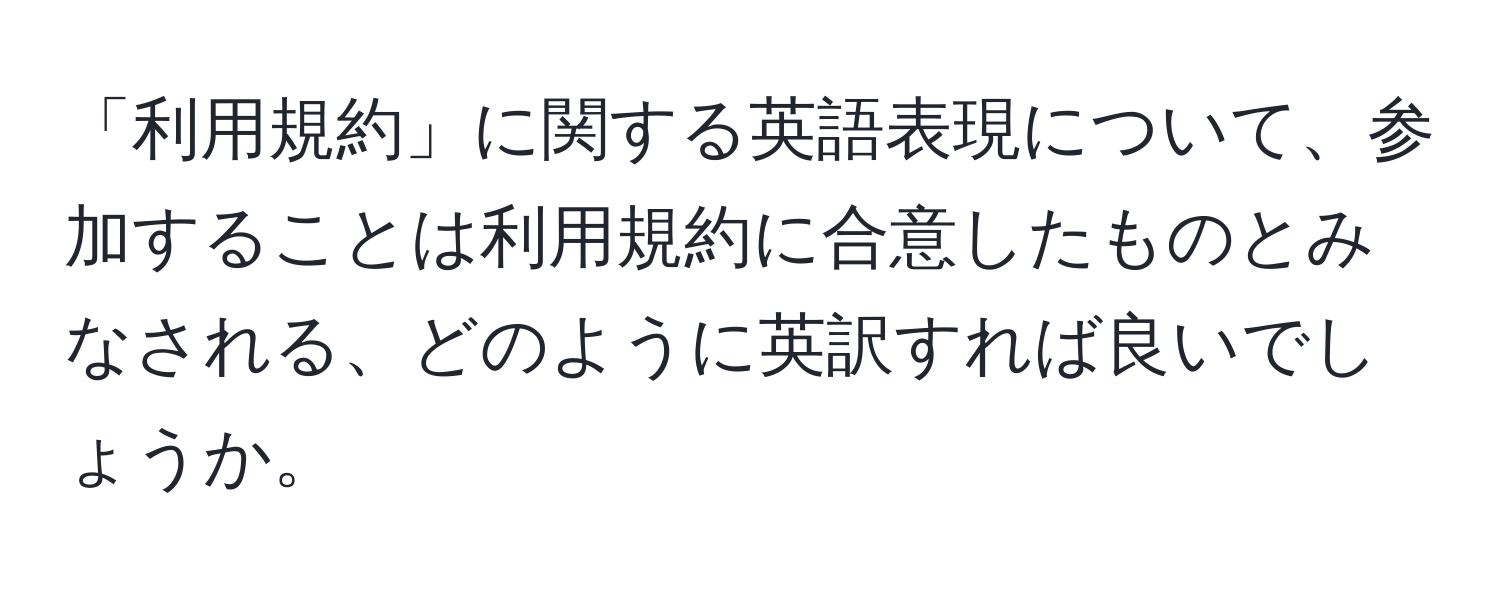 「利用規約」に関する英語表現について、参加することは利用規約に合意したものとみなされる、どのように英訳すれば良いでしょうか。