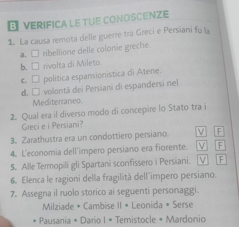 VERIFICA LE TUE CONOSCENZE
1. La causa remota delle guerre tra Greci e Persiani fu la
a. □ ribellione delle colonie greche.
b. □ rivolta di Mileto.
c. □ politica espansionistica di Atene.
d. □ volontà dei Persiani di espandersi nel
Mediterraneo.
2. Qual era il diverso modo di concepire lo Stato tra i
Greci e i Persiani?
3. Zarathustra era un condottiero persiano. V F
4. L’economia dell’impero persiano era fiorente. V F
5. Alle Termopili gli Spartani sconfissero i Persiani. V F
6. Elenca le ragioni della fragilità dell’impero persiano.
7. Assegna il ruolo storico ai seguenti personaggi.
Milziade • Cambise II • Leonida • Serse
Pausania • Dario I • Temistocle • Mardonio