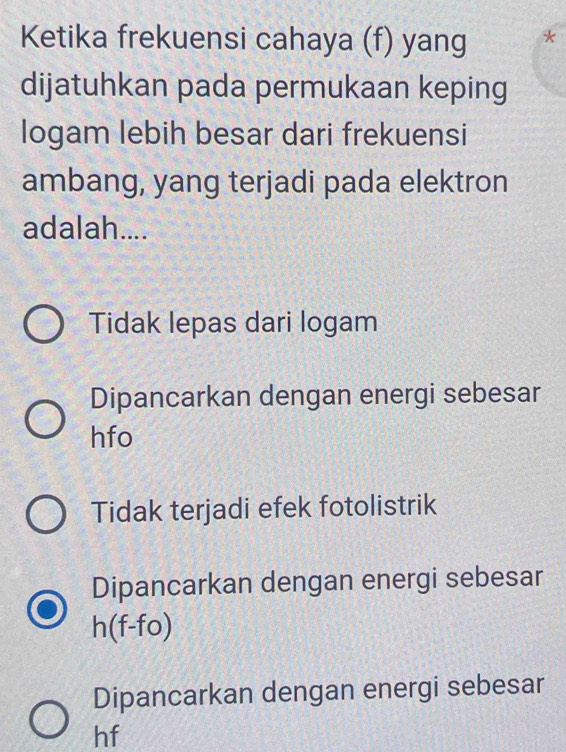 Ketika frekuensi cahaya (f) yang
dijatuhkan pada permukaan keping
logam lebih besar dari frekuensi
ambang, yang terjadi pada elektron
adalah....
Tidak lepas dari logam
Dipancarkan dengan energi sebesar
hfo
Tidak terjadi efek fotolistrik
Dipancarkan dengan energi sebesar
h(f-fo)
Dipancarkan dengan energi sebesar
hf