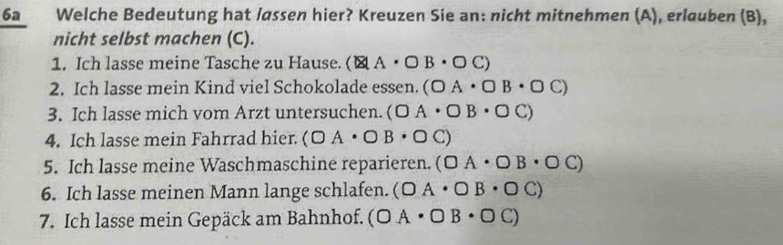 6a Welche Bedeutung hat løssen hier? Kreuzen Sie an: nicht mitnehmen (A), erlauben (B), 
nicht selbst machen (C). 
1. Ich lasse meine Tasche zu Hause. (MA· OB· OC)
2. Ich lasse mein Kind viel Schokolade essen. (OA· OB· OC)
3. Ich lasse mich vom Arzt untersuchen. (OA· OB· OC)
4. Ich lasse mein Fahrrad hier. (OA· OB· OC)
5. Ich lasse meine Waschmaschine reparieren. (OA· OB· OC)
6. Ich lasse meinen Mann lange schlafen. (OA· OB· OC)
7. Ich lasse mein Gepäck am Bahnhof. (OA· OB· OC)