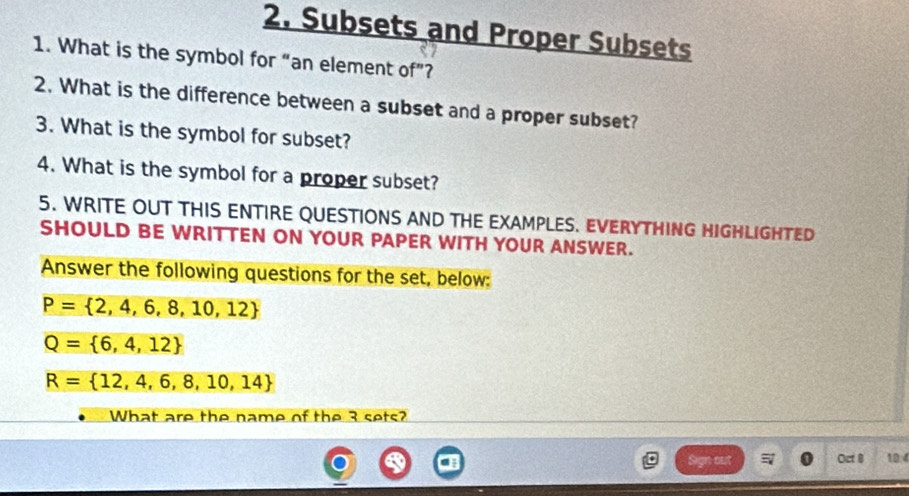 Subsets and Proper Subsets 
1. What is the symbol for “an element of”? 
2. What is the difference between a subset and a proper subset? 
3. What is the symbol for subset? 
4. What is the symbol for a proper subset? 
5. WRITE OUT THIS ENTIRE QUESTIONS AND THE EXAMPLES. EVERYTHING HIGHLIGHTED 
SHOULD BE WRITTEN ON YOUR PAPER WITH YOUR ANSWER. 
Answer the following questions for the set, below:
P= 2,4,6,8,10,12
Q= 6,4,12
R= 12,4,6,8,10,14
What are the name of the 3 sets? 
Oct 8 10:4