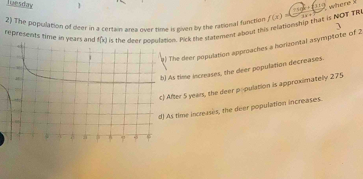 where x
Tuesday 1 f(x)=(750x+310 3x+7
2) The population of deer in a certain area over time is given by the rational function is the dopulation. Pick the statement about this relationship that is NOT TR
]
represents time in years and f(x)
he deer population approaches a horizontal asymptote of 2
time increases, the deer population decreases.
ter 5 years, the deer population is approximately 275
time increases, the deer population increases.