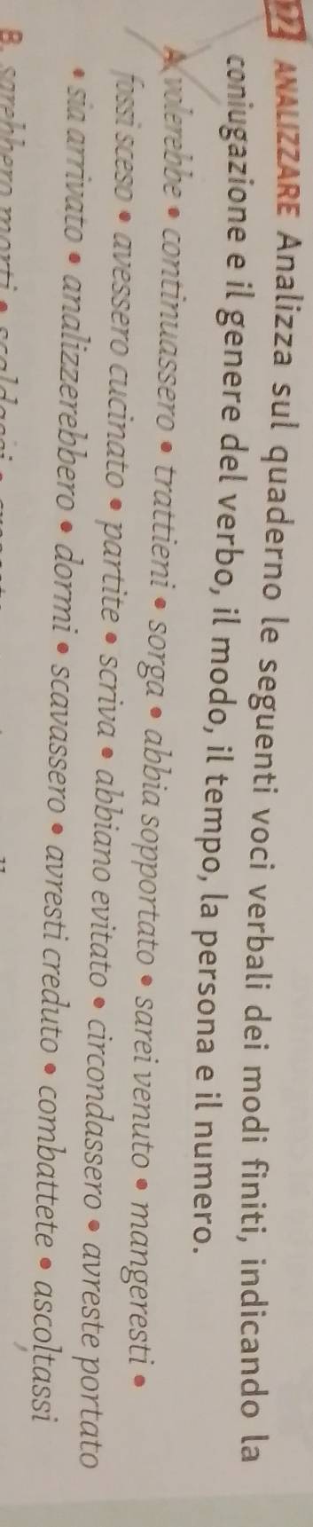 ANALIZZARE Analizza sul quaderno le seguenti voci verbali dei modi finiti, indicando la 
coniugazione e il genere del verbo, il modo, il tempo, la persona e il numero. 
A volerebbe • continuassero • trattieni • sorga • abbia sopportato • sarei venuto • mangeresti 
fossi sceso • avessero cucinato • partite • scriva • abbiano evitato • circondassero • avreste portato 
o sia arrivato • analizzerebbero • dormi • scavassero • avresti creduto • combattete • ascoltassi 
R arehhero mort i e sc a l