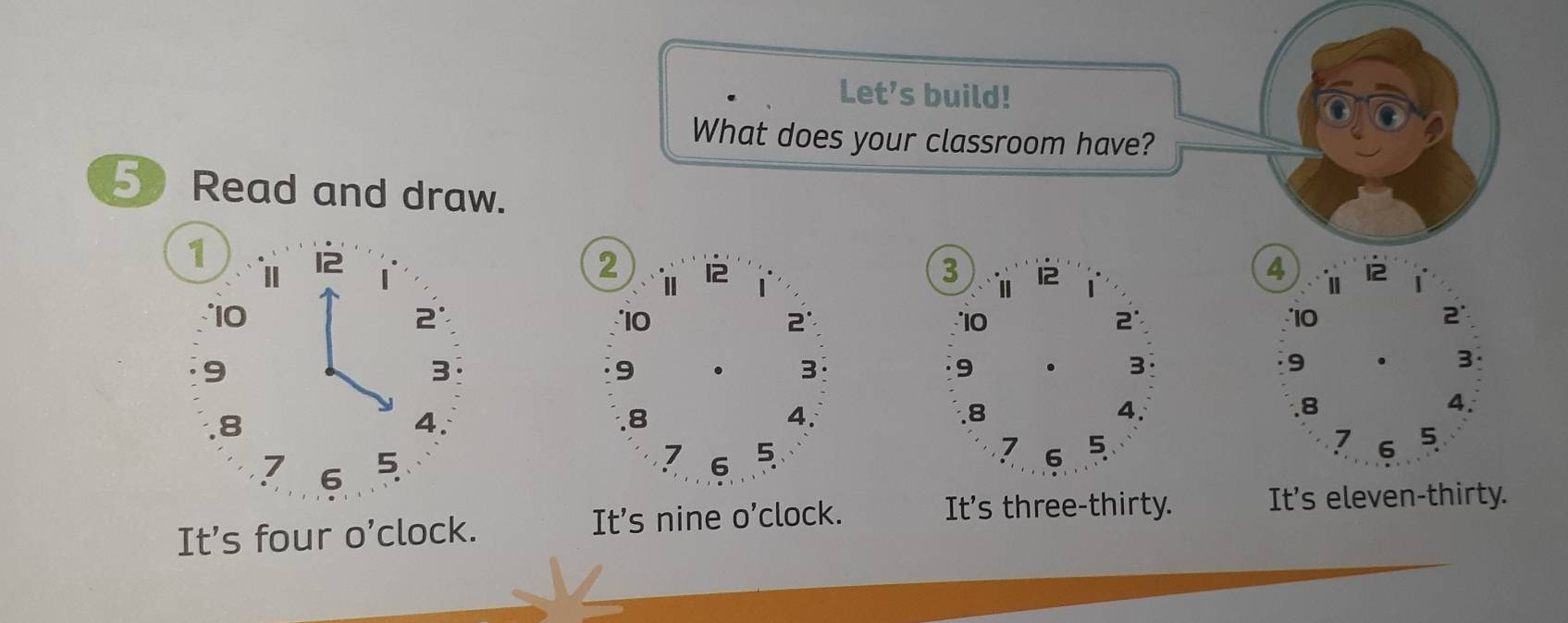 Let’s build! 
What does your classroom have? 
5 Read and draw. 
1 
I 12 4 1 12 1
3 Ⅱ 12
10
2
10
10
2 '
9
3
9 . 3 9 . 3. 8
4. 
. 8
4. 
. 8
4.
7 6 5 
7
7 6 5 6 5 
It's four O' clock. It's nine o'clock. 
It's three-thirty. It's eleven-thirty.