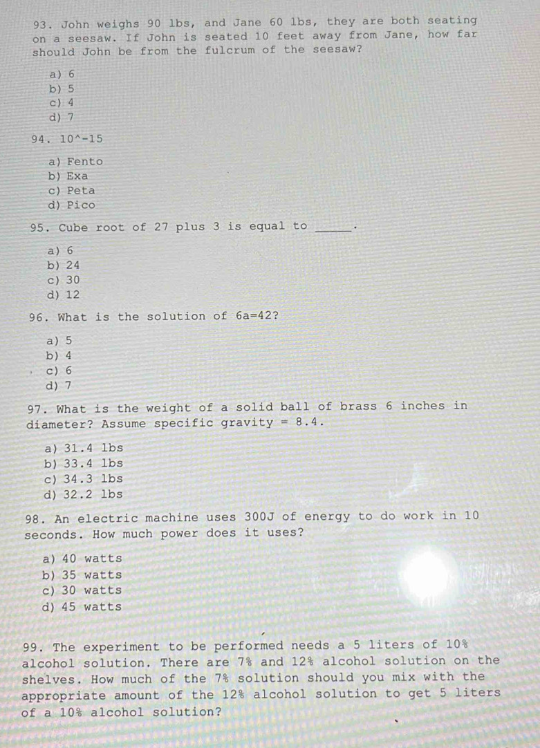 John weighs 90 lbs, and Jane 60 lbs, they are both seating
on a seesaw. If John is seated 10 feet away from Jane, how far
should John be from the fulcrum of the seesaw?
a 6
b 5
c 4
d) 7
94. 10^(wedge)-15
a)Fento
b Exa
c Peta
d) Pico
95. Cube root of 27 plus 3 is equal to_
a 6
b) 24
c 30
d) 12
96. What is the solution of 6a=42 ?
a 5
b 4
c 6
d) 7
97. What is the weight of a solid ball of brass 6 inches in
diameter? Assume specific gravi y=8.4.
a) 31.4 lbs
b) 33.4 lbs
c) 34.3 lbs
d) 32.2 lbs
98. An electric machine uses 300J of energy to do work in 10
seconds. How much power does it uses?
a) 40 watts
b) 35 watts
c) 30 watts
d) 45 watts
99. The experiment to be performed needs a 5 liters of 10%
alcohol solution. There are 7% and 12% alcohol solution on the
shelves. How much of the 7% solution should you mix with the
appropriate amount of the 12% alcohol solution to get 5 liters
of a 10% alcohol solution?