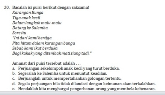 Bacalah isi puisi berikut dengan saksama!
Karangan Bunga
Tiga anak kecil
Dalam langkah malu-malu
Datang ke Salemba
Sore itu
"Ini dari kami bertiga
Pita hitam dalam karangan bunga
Sebab kami ikut berduka
Bagi kakak yang ditembak mati siang tadi."
Amanat dari puisi tersebut adalah . . .
a. Perjuangan sekelompok anak kecil yang turut berduka.
b. Segeralah ke Salemba untuk menuntut keadilan.
c. Berjuanglah untuk mempertahankan golongan tertentu.
d. Segala perjuangan bila tidak dilandasi dengan keimanan akan terkalahkan.
e. Hendaklah kita menghargai pengorbanan orang yang membela kebenaran.