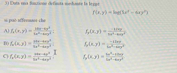 Data una funzione definita mediante la legge
f(x,y)=log (5x^2-6xy^2)
si può affermare che
A) f_x(x,y)= (10x-6y^2)/5x^2-6xy^2 ; f_y(x,y)= (-12xy)/5x^2-6xy^2 .
B) f_x(x,y)= (10x-6xy^2)/5x^2-6xy^2 ; f_y(x,y)= (-12xy)/5x^2-6xy^2 .
C) f_x(x,y)= (10x-6y^2)/5x^2-6xy^2  f_y(x,y)= (5x^2-12xy)/5x^2-6xy^2 .