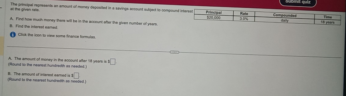 Submit quiz 
at the given rate. 
The principal represents an amount of money deposited in a savings account subject to compound i 
A. Find how much money there will be in the account after the given number of years. 
B. Find the interest eared. 
Click the icon to view some finance formulas. 
A. The amount of money in the account after 18 years is $□. 
(Round to the nearest hundredth as needed.) 
B. The amount of interest earned is $□. 
(Round to the nearest hundredth as needed.)