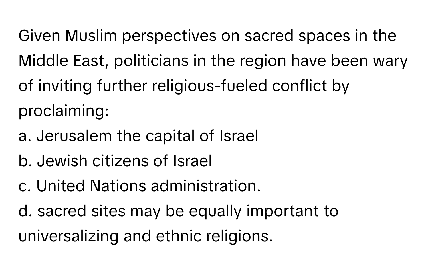 Given Muslim perspectives on sacred spaces in the Middle East, politicians in the region have been wary of inviting further religious-fueled conflict by proclaiming:

a. Jerusalem the capital of Israel
b. Jewish citizens of Israel
c. United Nations administration.
d. sacred sites may be equally important to universalizing and ethnic religions.