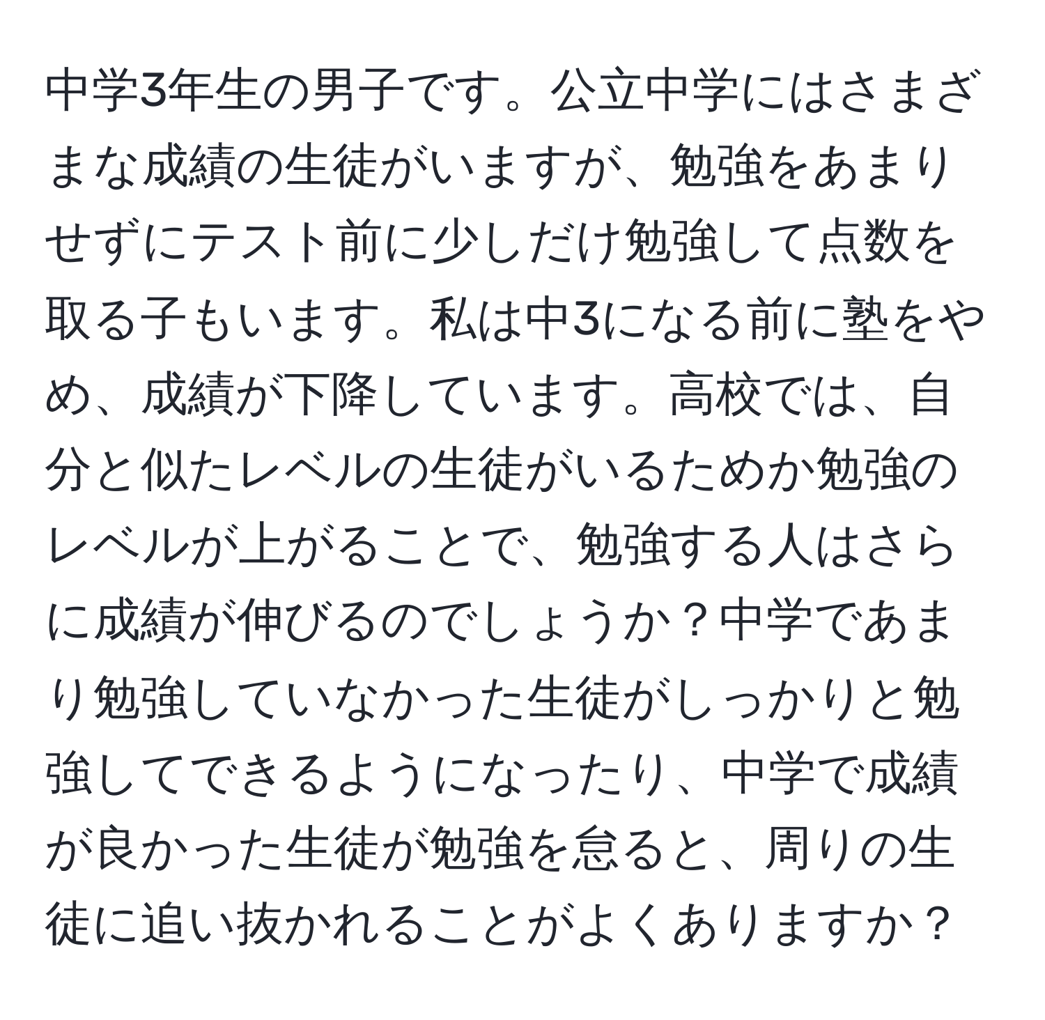 中学3年生の男子です。公立中学にはさまざまな成績の生徒がいますが、勉強をあまりせずにテスト前に少しだけ勉強して点数を取る子もいます。私は中3になる前に塾をやめ、成績が下降しています。高校では、自分と似たレベルの生徒がいるためか勉強のレベルが上がることで、勉強する人はさらに成績が伸びるのでしょうか？中学であまり勉強していなかった生徒がしっかりと勉強してできるようになったり、中学で成績が良かった生徒が勉強を怠ると、周りの生徒に追い抜かれることがよくありますか？