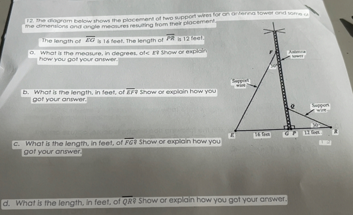 The diagram below shows the placement of two support wires for an antenna tower and some of
the dimensions and angle measures resulting from their placement.
The length of overline EG is 16 feet. The length of overline PR is 12 feet.
a. What is the measure, in degrees, of< E? Show or explain
how you got your answer. 
b. What is the length, in feet, of  overline EF? Show or explain how you
got your answer.
c. What is the length, in feet, of overline FG ? Show or explain how you
got your answer.
d. What is the length, in feet, of overline QR? Show or explain how you got your answer.