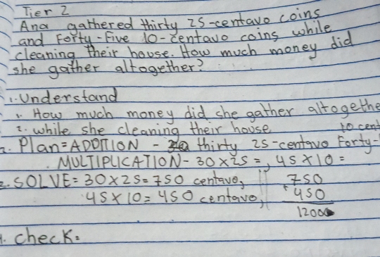 Tier 2 
And gathered thirty 2s-centavo coing 
and Forty -Five 10-centavo coins while 
cleaning their house. How much money did 
she gather altogether? 
1. Understand 
How much money did she gather alrogethe 
while she cleaning their house to cent 
2. Plan? =ADDπ ION thirty 2s-centave Forty- 
MULTIPLICATION -30* 25=, 45* 10=
2. 50LVE=30* 25=750 centave,
45* 10=450 centave, beginarrayr 750 +450 hline 12000endarray
checK=