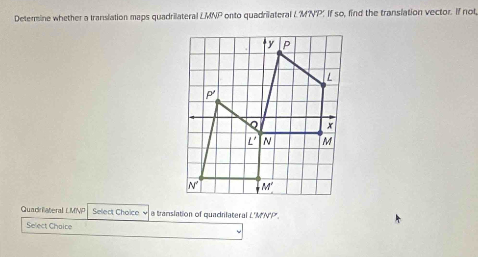 Determine whether a translation maps quadrilateral LMNP onto quadrilateral L'M’N'P’. If so, find the translation vector. If not,
Quadrilateral LMNP Select Choice   a translation of quadrilateral L’M‘N’P’.
Select Choice