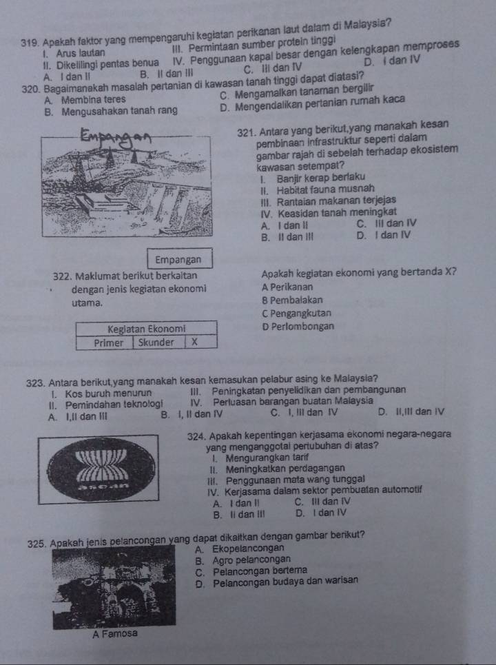 Apakah faktor yang mempengaruhi kegiatan perikanan laut dalam di Malaysia?
I. Arus lautan III. Permintaan sumber protein tinggi
II. Dikelilingi pentas benua IV. Penggunaan kapal besar dengan kelengkapan memproses
A. I dan II B. II dan III C. IIl dan IV D. I dan IV
320. Bagaimanakah masalah pertanian di kawasan tanah tinggi dapat diatasi?
A. Membina teres C. Mengamalkan tanaman bergilir
B. Mengusahakan tanah rang D. Mengendalikan pertanian rumah kaca
321. Antara yang berikut,yang manakah kesan
pembinaan infrastruktur seperti dalam
gambar rajah di sebelah terhadap ekosistem
kawasan setempat?
I. Banjir kerap berlaku
II. Habitat fauna musnah
III. Rantaian makanan terjejas
IV. Keasidan tanah meningkat
A. I dan II C. Iil dan IV
B. II dan IIl D. I dan IV
Empangan
322. Maklumat berikut berkaitan Apakah kegiatan ekonomi yang bertanda X?
dengan jenis kegiatan ekonomi A Perikanan
utama. 8 Pembalakan
C Pengangkutan
Kegiatan Ekonomi D Perlombongan
Primer Skunder x
323. Antara berikut,yang manakah kesan kemasukan pelabur asing ke Malaysia?
I. Kos buruh menurun III. Peningkatan penyelidikan dan pembangunan
II. Pemindahan teknologi IV. Perluasan barangan buatan Malaysia
A. I,Il dan III B. I, II dan IV C. I, III dan IV D. II,III dan IV
324. Apakah kepentingan kerjasama ekonomi negara-negara
yang menganggotai pertubuhan di atas?
I. Mengurangkan tarif
II. Meningkatkan perdagangan
Iil. Penggunaan mata wang tunggal
IV. Kerjasama dalam sektor pembuatan automotif
A. I dan II C. III dan IV
B. Ii dan III D. I dan IV
325. Apakah jenis pelancongan yang dapat dikaitkan dengan gambar berikut?
A. Ekopelancongan
B. Agro pelancongan
C. Pelancongan bertema
D. Pelancongan budaya dan warisan
A Famosa