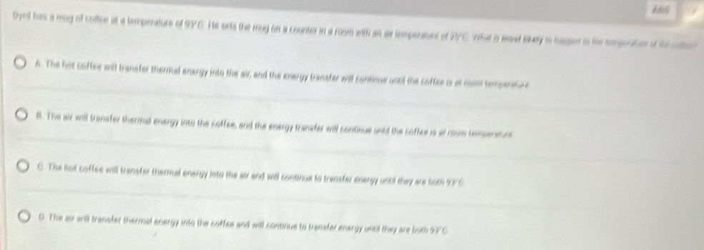 byed has a mag of coftce at a temperature of 97C. He sets the mug on a counter in a room with an sa temperture of 2C Vhat is med suay to hasson to the rempenitor of the cte
A. The hot coffes will transfer thermal energy into the air, and the energy transfer viil continue unul the coffes is at nom temperatv
6. The air will transfer thermal energy into the soffee, and the energy transfer will continue undd the coffes is at room tempersturs
6. The hot soffee will transter thermual energy into the air and will continue to transfer energy until they are 5oth 93'6
D. The ai 2nll transfer thermal energy into the coffee and will continue to transfer energy until they are both 93/C