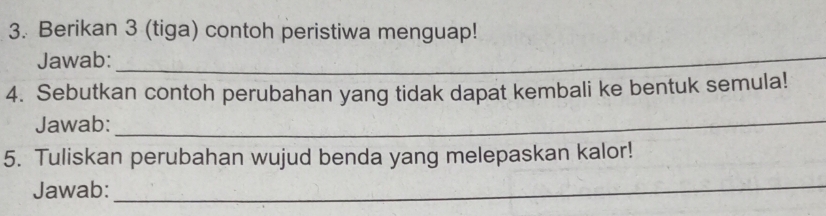 Berikan 3 (tiga) contoh peristiwa menguap! 
Jawab:_ 
4. Sebutkan contoh perubahan yang tidak dapat kembali ke bentuk semula! 
Jawab:_ 
5. Tuliskan perubahan wujud benda yang melepaskan kalor! 
Jawab:_