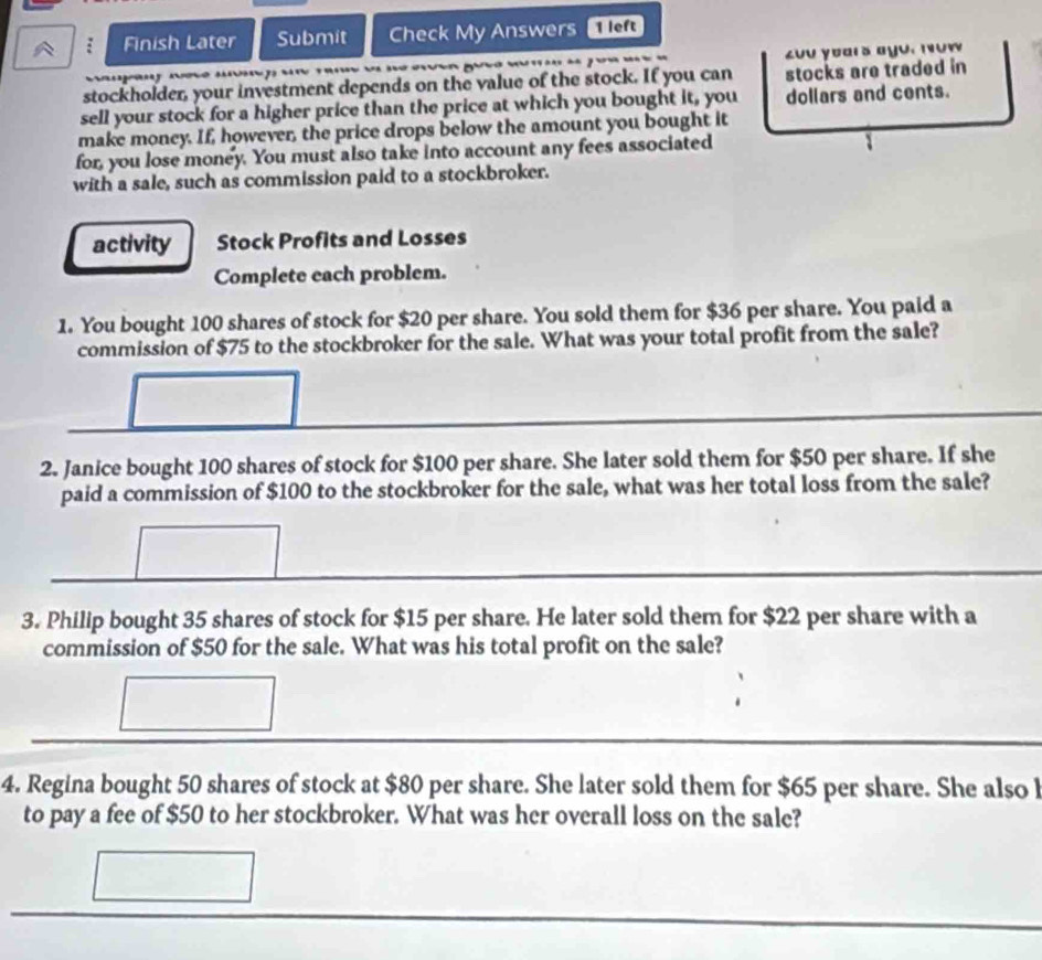 Finish Later Submit Check My Answers 1 lo 
£uu yoars ayu. nʊw 
stockholder, your investment depends on the value of the stock. If you can stocks are traded in 
sell your stock for a higher price than the price at which you bought it, you dollars and cents. 
make money. If, however, the price drops below the amount you bought it 
for, you lose money. You must also take into account any fees associated 
with a sale, such as commission paid to a stockbroker. 
activity Stock Profits and Losses 
Complete each problem. 
1. You bought 100 shares of stock for $20 per share. You sold them for $36 per share. You paid a 
commission of $75 to the stockbroker for the sale. What was your total profit from the sale? 
2. Janice bought 100 shares of stock for $100 per share. She later sold them for $50 per share. If she 
paid a commission of $100 to the stockbroker for the sale, what was her total loss from the sale? 
3. Philip bought 35 shares of stock for $15 per share. He later sold them for $22 per share with a 
commission of $50 for the sale. What was his total profit on the sale? 
4. Regina bought 50 shares of stock at $80 per share. She later sold them for $65 per share. She also l 
to pay a fee of $50 to her stockbroker. What was her overall loss on the sale?