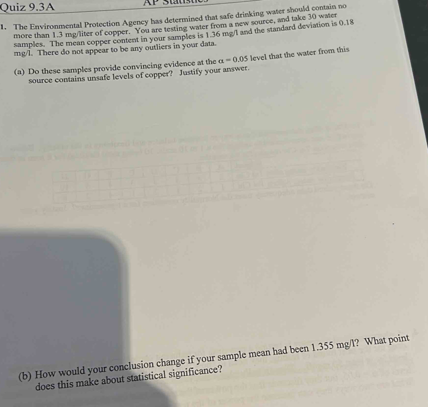 Quiz 9.3A 
1. The Environmental Protection Agency has determined that safe drinking water should contain no 
more than 1.3 mg/liter of copper. You are testing water from a new source, and take 30 water 
samples. The mean copper content in your samples is 1.36 mg/l and the standard deviation is 0.18
mg/l. There do not appear to be any outliers in your data. 
(a) Do these samples provide convincing evidence at the alpha =0.05 level that the water from this 
source contains unsafe levels of copper? Justify your answer. 
(b) How would your conclusion change if your sample mean had been 1.355 mg/l? What point 
does this make about statistical significance?