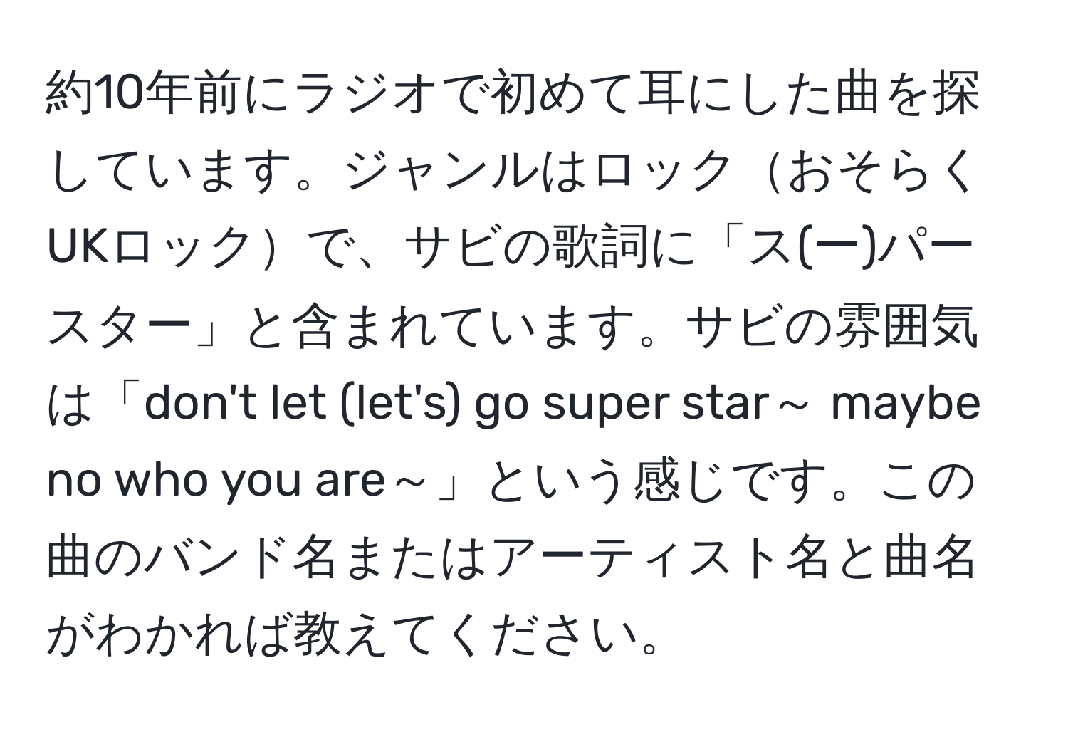 約10年前にラジオで初めて耳にした曲を探しています。ジャンルはロックおそらくUKロックで、サビの歌詞に「ス(ー)パースター」と含まれています。サビの雰囲気は「don't let (let's) go super star～ maybe no who you are～」という感じです。この曲のバンド名またはアーティスト名と曲名がわかれば教えてください。