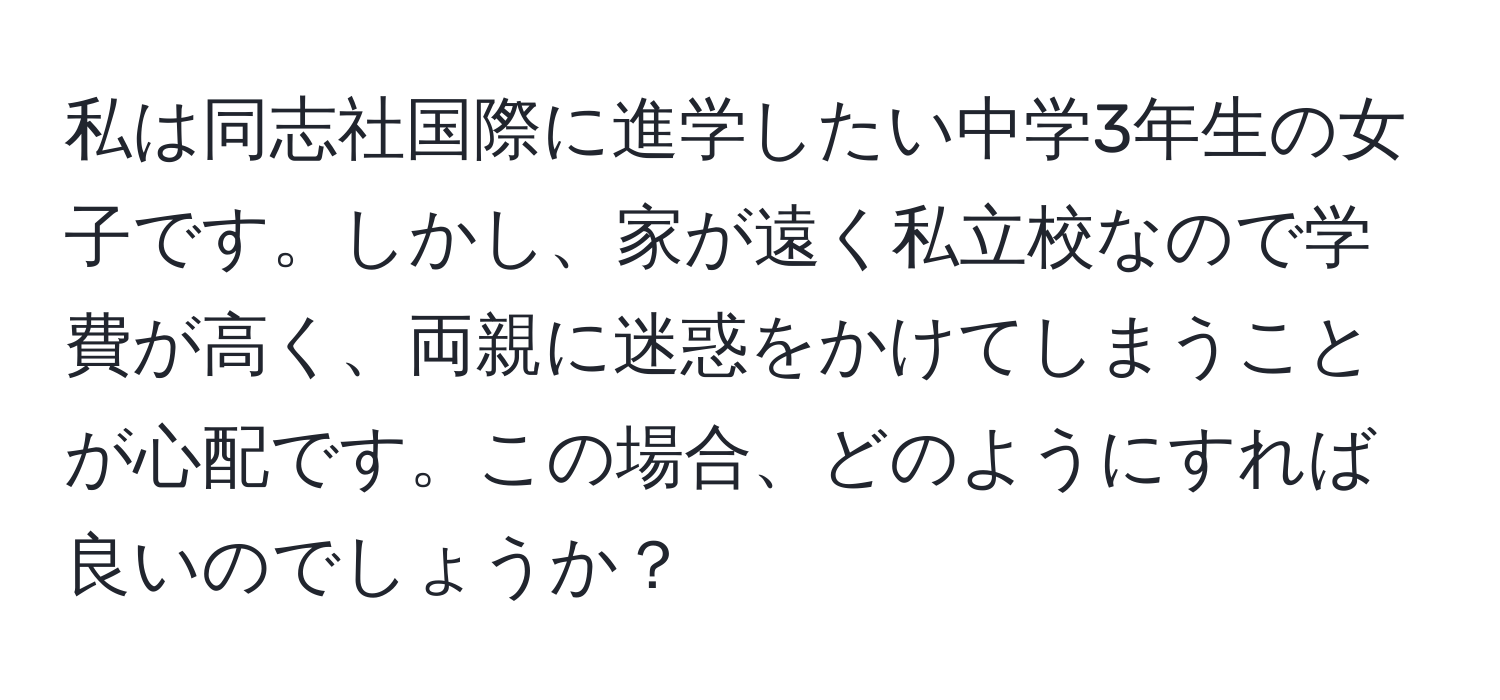 私は同志社国際に進学したい中学3年生の女子です。しかし、家が遠く私立校なので学費が高く、両親に迷惑をかけてしまうことが心配です。この場合、どのようにすれば良いのでしょうか？